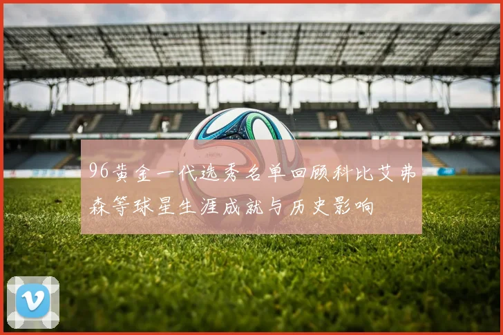 96黄金一代选秀名单回顾科比艾弗森等球星生涯成就与历史影响
