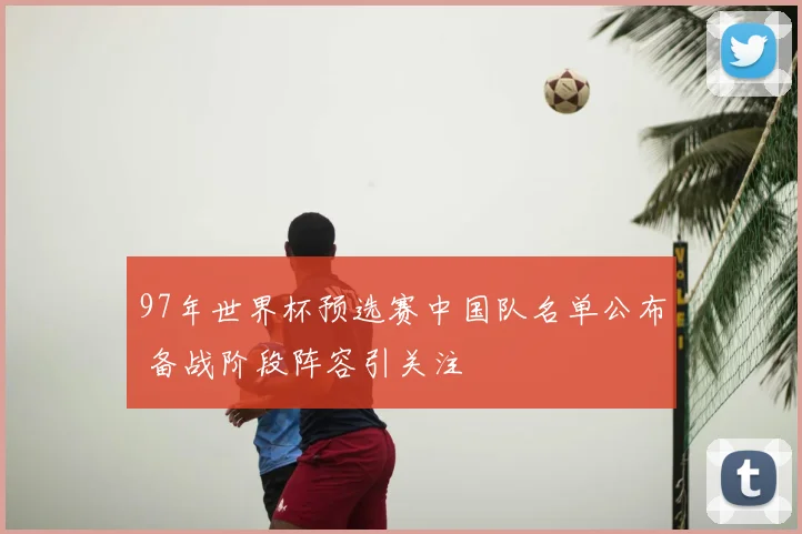 97年世界杯预选赛中国队名单公布 备战阶段阵容引关注